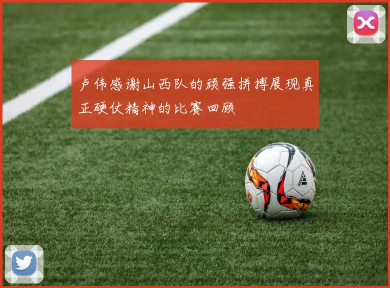 卢伟感谢山西队的顽强拼搏展现真正硬仗精神的比赛回顾